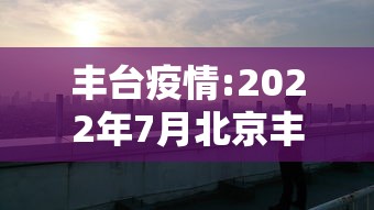 丰台疫情:2022年7月北京丰台疫情期间化为防范区通知