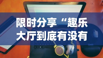 限时分享“趣乐大厅到底有没有透视	”(确实有挂)