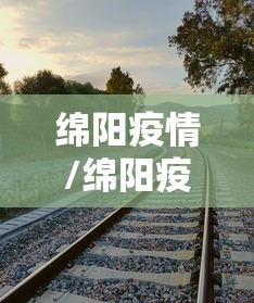 绵阳疫情/绵阳疫情最新公告 绵阳疫情/绵阳疫情最新公告