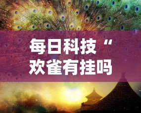 每日科技“欢雀有挂吗其实是有挂”其实是有挂