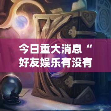 今日重大消息“好友娱乐有没有挂辅助”[确实真的有挂]