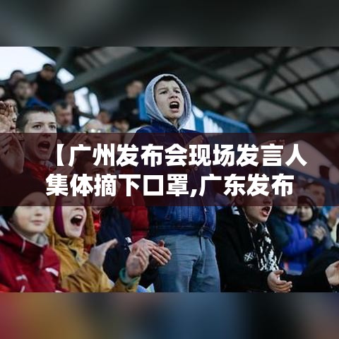 【广州发布会现场发言人集体摘下口罩,广东发布会直播】