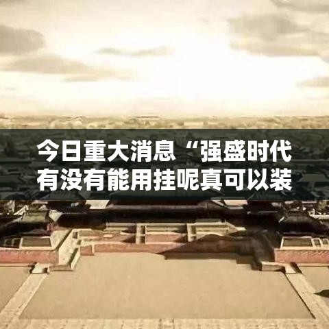 今日重大消息“强盛时代有没有能用挂呢真可以装挂 今日重大消息“强盛时代有没有能用挂呢真可以装挂