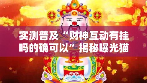 实测普及“财神互动有挂吗的确可以”揭秘曝光猫腻