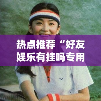热点推荐“好友娱乐有挂吗专用软件”(其实有挂)