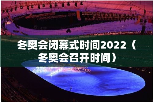 冬奥会闭幕式时间2022（冬奥会召开时间）