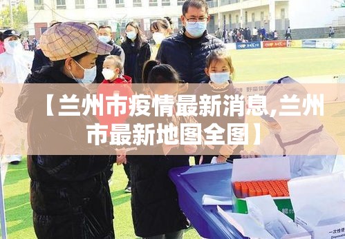 【兰州市疫情最新消息,兰州市最新地图全图】