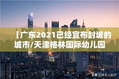 【广东2021已经宣布封城的城市/天津格林国际幼儿园学费】