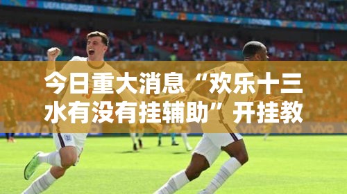 今日重大消息“欢乐十三水有没有挂辅助	”开挂教学