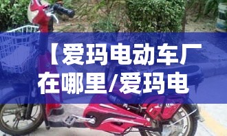 【爱玛电动车厂在哪里/爱玛电动车厂址现在正在搬迁吗】