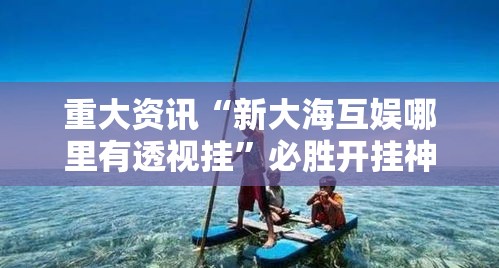 重大资讯“新大海互娱哪里有透视挂”必胜开挂神器