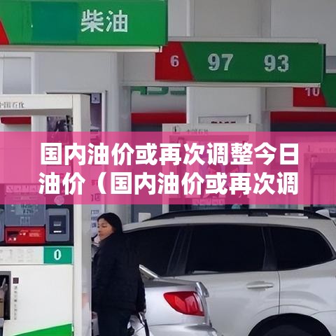 国内油价或再次调整今日油价（国内油价或再次调整今日油价是多少）