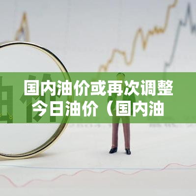 国内油价或再次调整今日油价(国内油价或再次调整今日油价是多少) 国内油价或再次调整今日油价(国内油价或再次调整今日油价是多少)
