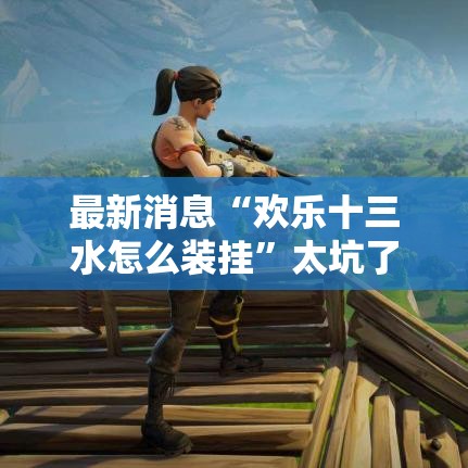 最新消息“欢乐十三水怎么装挂	”太坑了原来有挂
