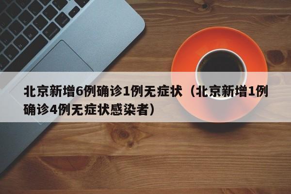 北京新增6例确诊1例无症状(北京新增1例确诊4例无症状感染者)