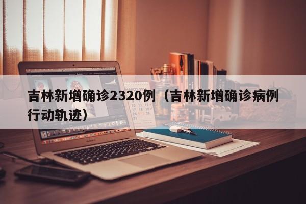 吉林新增确诊2320例(吉林新增确诊病例行动轨迹)