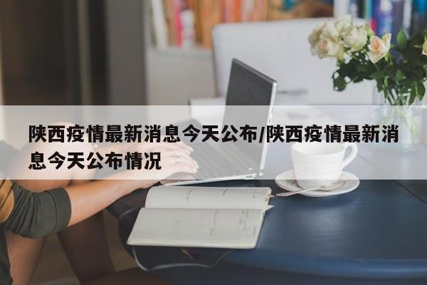 陕西疫情最新消息今天公布/陕西疫情最新消息今天公布情况