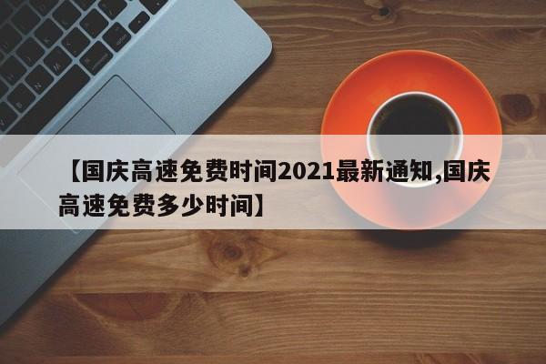 【国庆高速免费时间2021最新通知,国庆高速免费多少时间】
