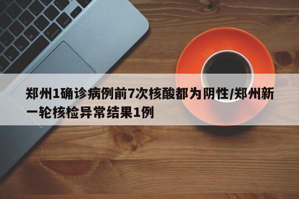 郑州1确诊病例前7次核酸都为阴性/郑州新一轮核检异常结果1例