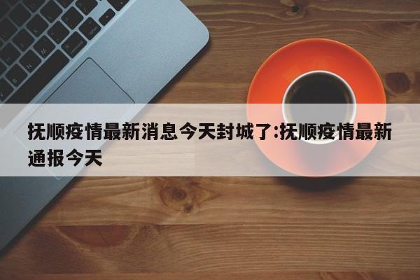 抚顺疫情最新消息今天封城了:抚顺疫情最新通报今天