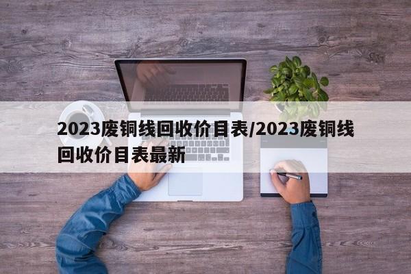 2023废铜线回收价目表/2023废铜线回收价目表最新