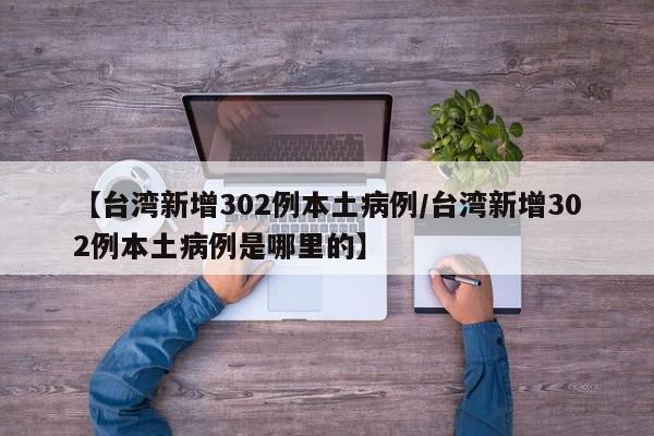 【台湾新增302例本土病例/台湾新增302例本土病例是哪里的】