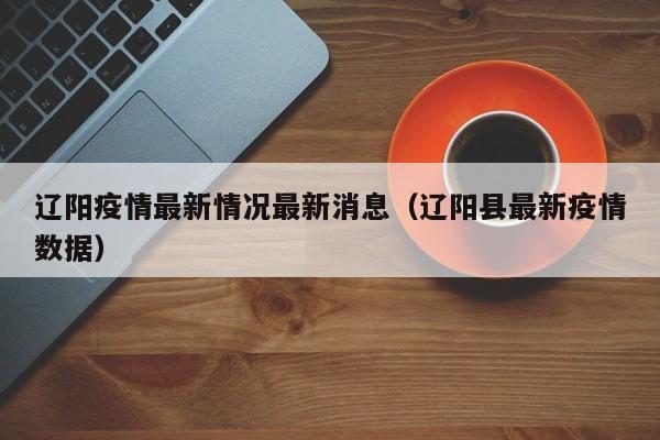 辽阳疫情最新情况最新消息（辽阳县最新疫情数据）