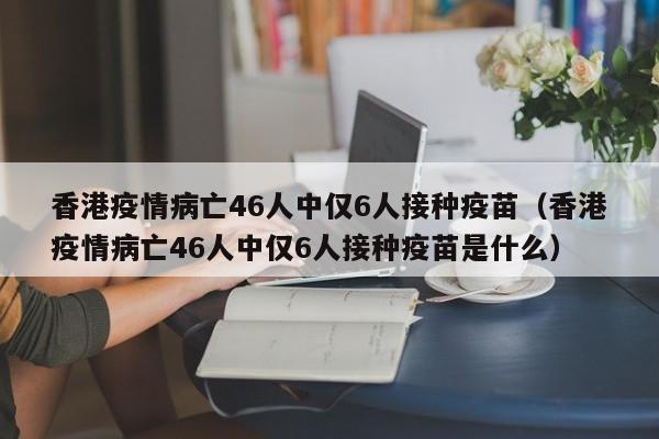 香港疫情病亡46人中仅6人接种疫苗（香港疫情病亡46人中仅6人接种疫苗是什么）