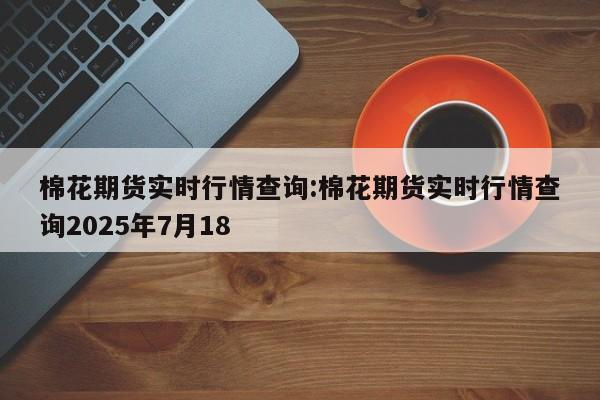 棉花期货实时行情查询:棉花期货实时行情查询2025年7月18