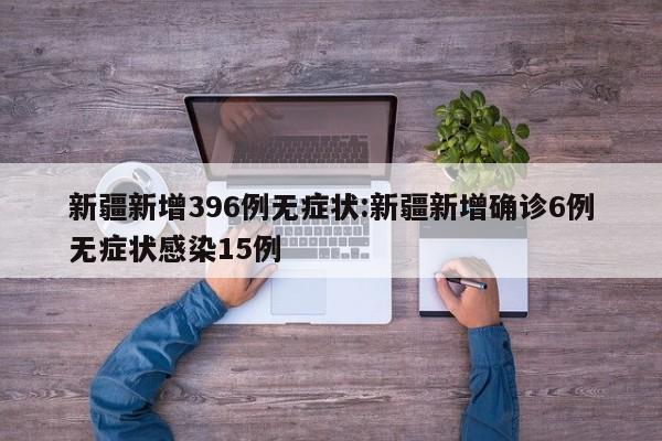 新疆新增396例无症状:新疆新增确诊6例无症状感染15例