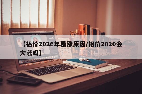 【铝价2026年暴涨原因/铝价2020会大涨吗】
