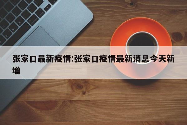 张家口最新疫情:张家口疫情最新消息今天新增