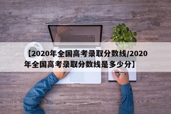 【2020年全国高考录取分数线/2020年全国高考录取分数线是多少分】