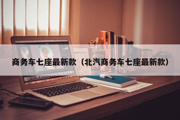 商务车七座最新款（北汽商务车七座最新款）