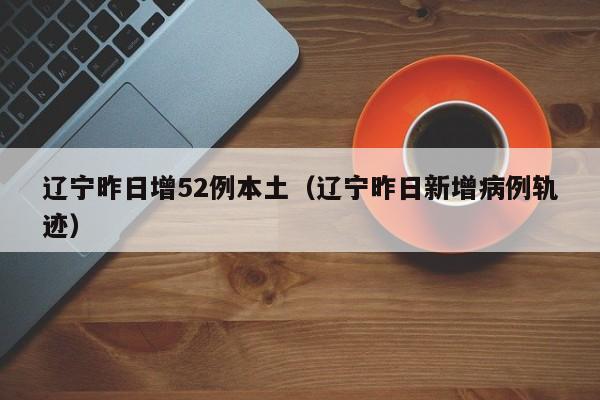 辽宁昨日增52例本土（辽宁昨日新增病例轨迹）
