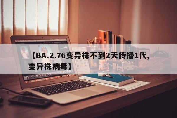 【BA.2.76变异株不到2天传播1代,变异株病毒】