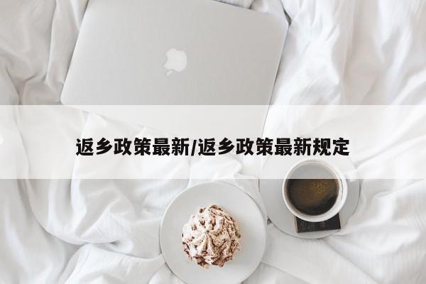返乡政策最新/返乡政策最新规定
