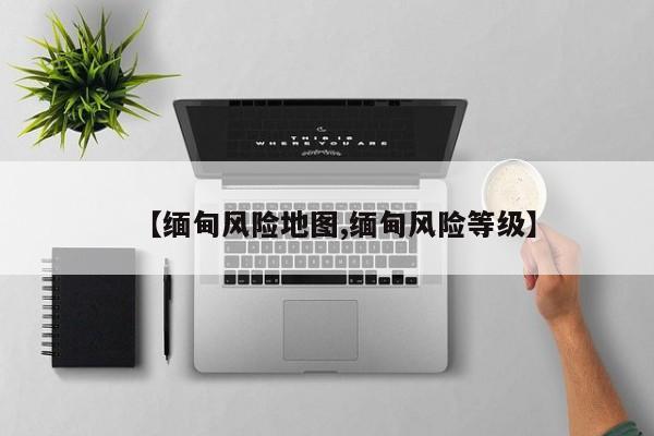 【缅甸风险地图,缅甸风险等级】