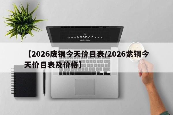 【2026废铜今天价目表/2026紫铜今天价目表及价格】