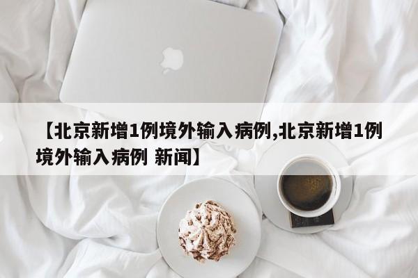 【北京新增1例境外输入病例,北京新增1例境外输入病例 新闻】