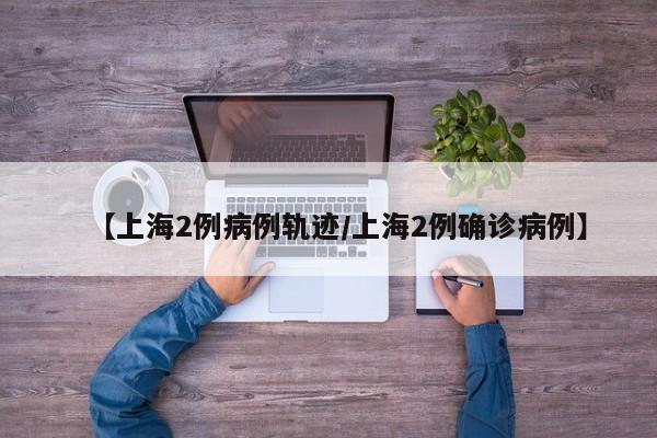 【上海2例病例轨迹/上海2例确诊病例】