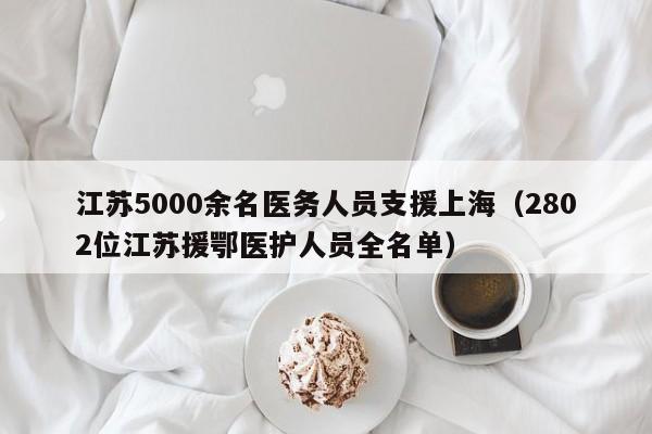 江苏5000余名医务人员支援上海（2802位江苏援鄂医护人员全名单）