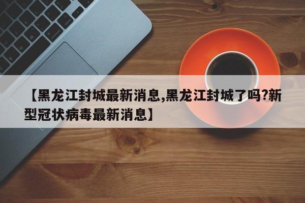 【黑龙江封城最新消息,黑龙江封城了吗?新型冠状病毒最新消息】