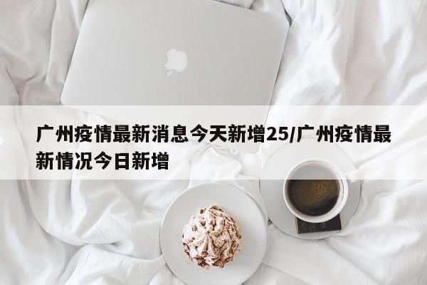 广州疫情最新消息今天新增25/广州疫情最新情况今日新增