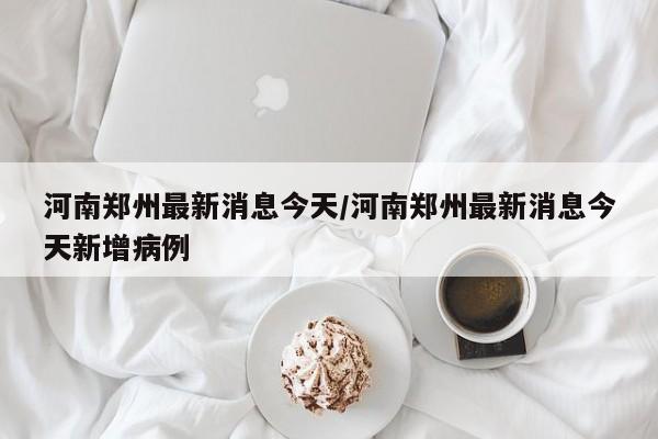 河南郑州最新消息今天/河南郑州最新消息今天新增病例