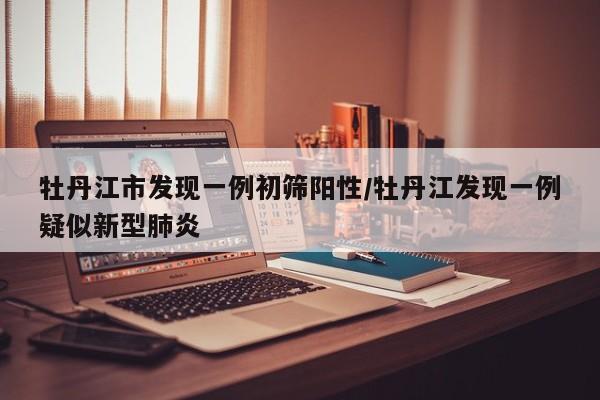 牡丹江市发现一例初筛阳性/牡丹江发现一例疑似新型肺炎
