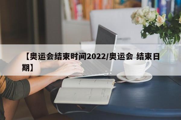 【奥运会结束时间2022/奥运会 结束日期】