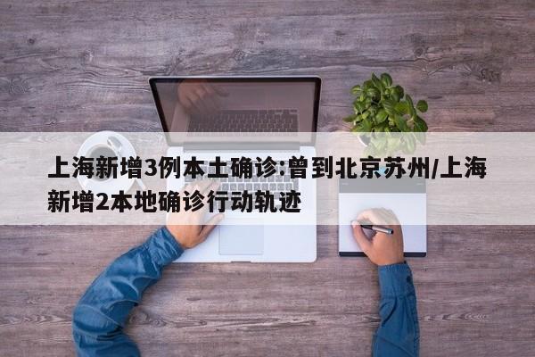 上海新增3例本土确诊:曾到北京苏州/上海新增2本地确诊行动轨迹