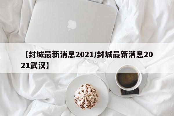 【封城最新消息2021/封城最新消息2021武汉】