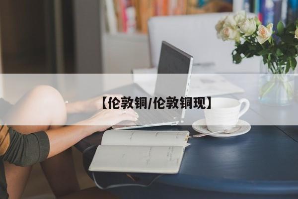 【伦敦铜/伦敦铜现】